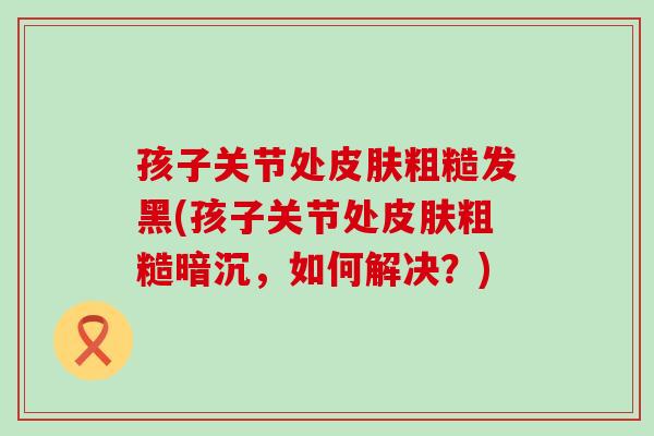 孩子关节处皮肤粗糙发黑(孩子关节处皮肤粗糙暗沉，如何解决？)
