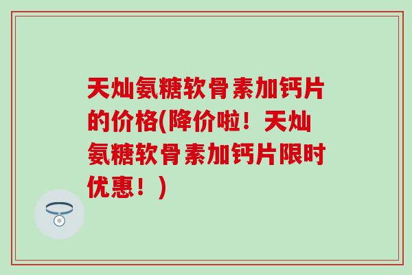 天灿氨糖软骨素加钙片的价格(降价啦！天灿氨糖软骨素加钙片限时优惠！)
