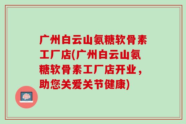广州白云山氨糖软骨素工厂店(广州白云山氨糖软骨素工厂店开业，助您关爱关节健康)