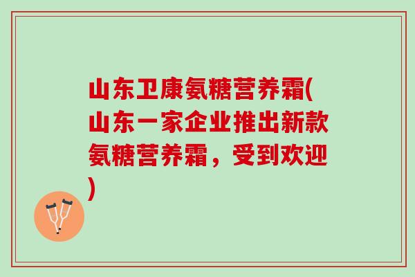 山东卫康氨糖营养霜(山东一家企业推出新款氨糖营养霜，受到欢迎)
