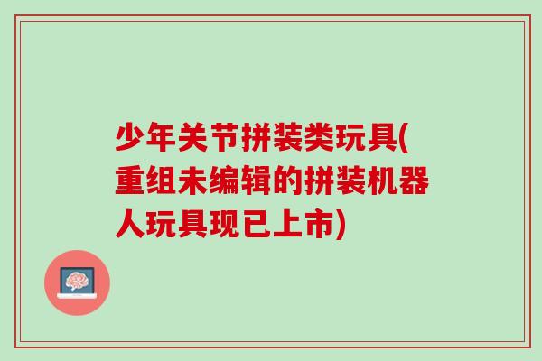 少年关节拼装类玩具(重组未编辑的拼装机器人玩具现已上市)