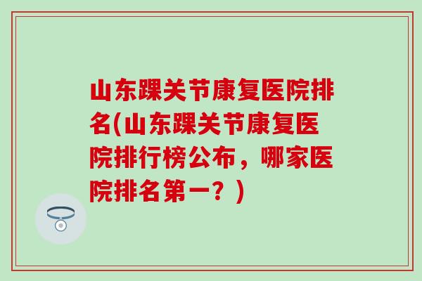 山东踝关节康复医院排名(山东踝关节康复医院排行榜公布，哪家医院排名第一？)