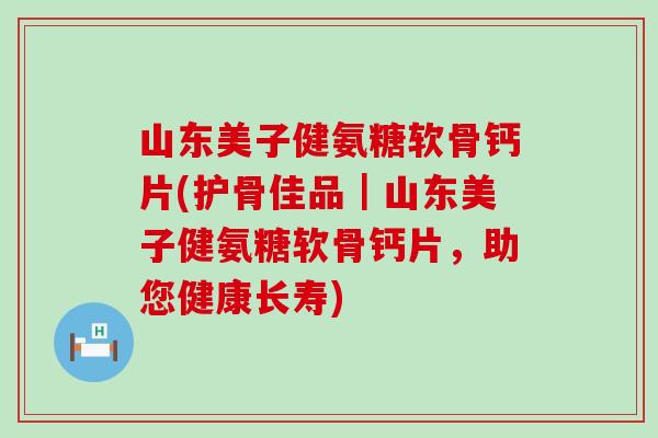 山东美子健氨糖软骨钙片(护骨佳品｜山东美子健氨糖软骨钙片，助您健康长寿)