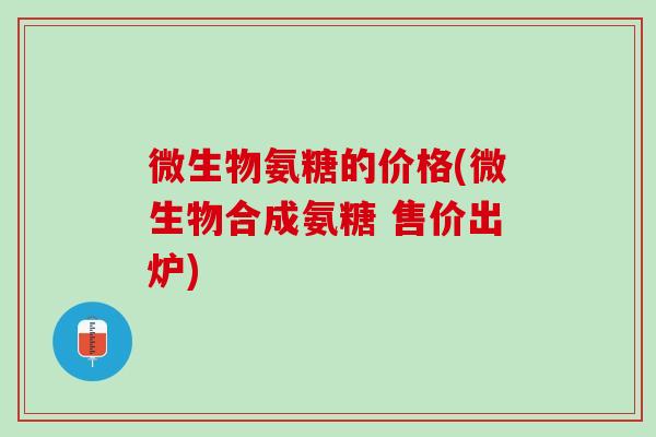 微生物氨糖的价格(微生物合成氨糖 售价出炉)