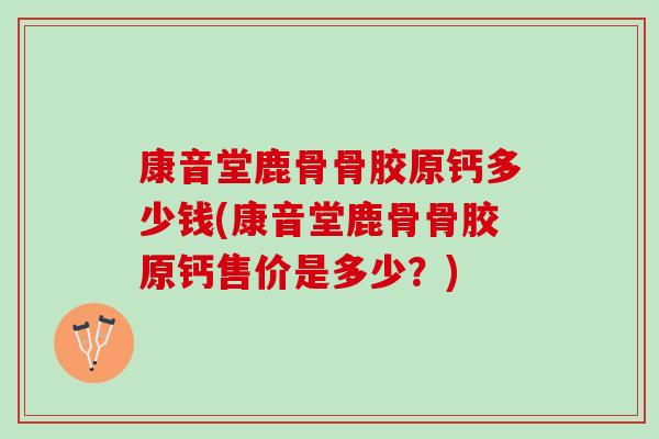 康音堂鹿骨骨胶原钙多少钱(康音堂鹿骨骨胶原钙售价是多少？)
