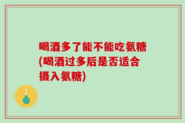 喝酒多了能不能吃氨糖(喝酒过多后是否适合摄入氨糖)