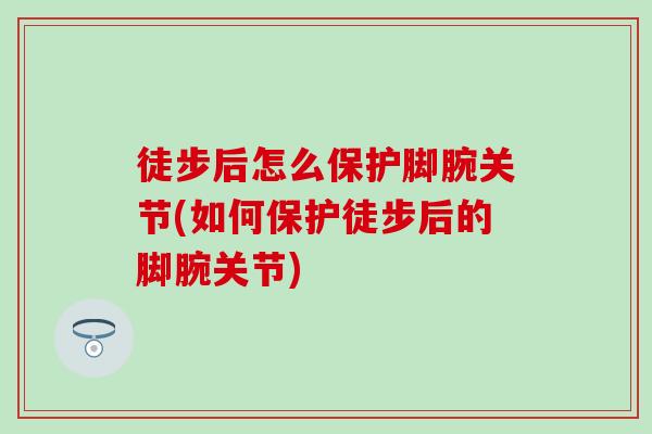 徒步后怎么保护脚腕关节(如何保护徒步后的脚腕关节)