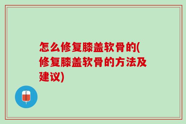 怎么修复膝盖软骨的(修复膝盖软骨的方法及建议)