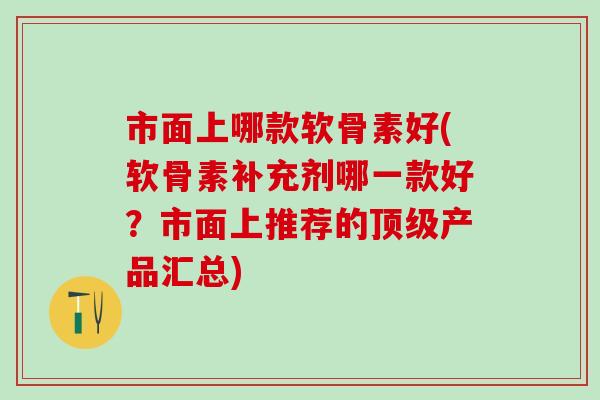 市面上哪款软骨素好(软骨素补充剂哪一款好？市面上推荐的顶级产品汇总)