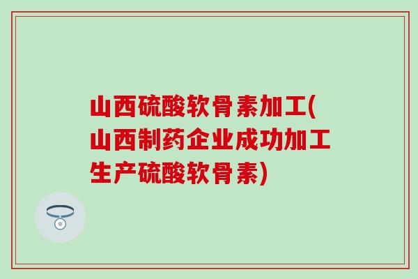 山西硫酸软骨素加工(山西制药企业成功加工生产硫酸软骨素)