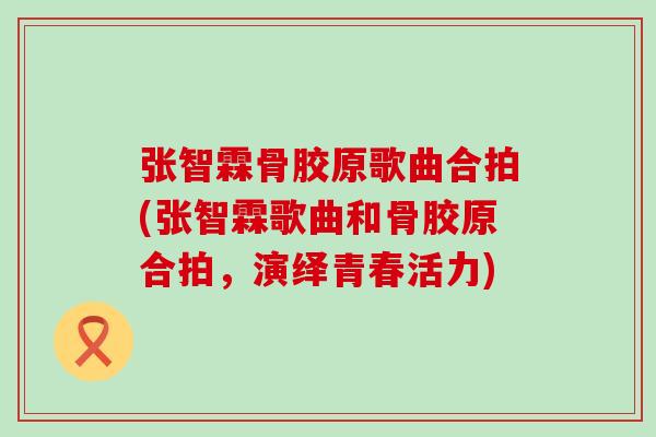 张智霖骨胶原歌曲合拍(张智霖歌曲和骨胶原合拍，演绎青春活力)