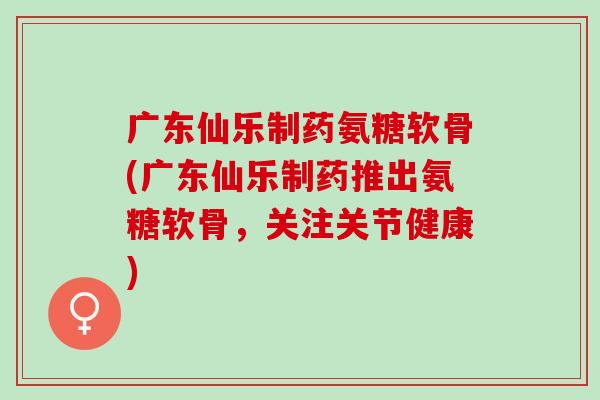 广东仙乐制药氨糖软骨(广东仙乐制药推出氨糖软骨,关注关节健康) 广东仙乐制药氨糖软骨(广东仙乐制药推出氨糖软骨,关注关节健康)
