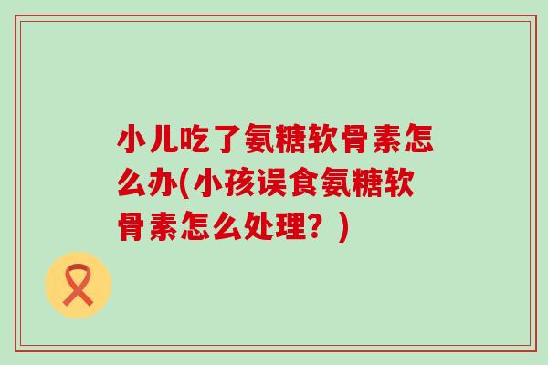 小儿吃了氨糖软骨素怎么办(小孩误食氨糖软骨素怎么处理？)