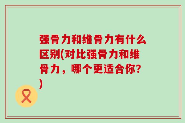 强骨力和维骨力有什么区别(对比强骨力和维骨力，哪个更适合你？)