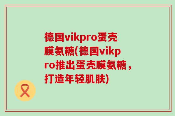 德国vikpro蛋壳膜氨糖(德国vikpro推出蛋壳膜氨糖，打造年轻肌肤)