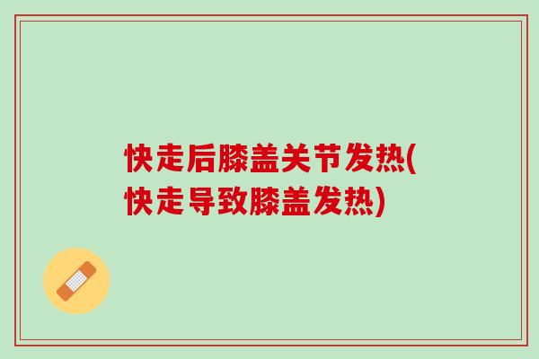 快走后膝盖关节发热(快走导致膝盖发热)