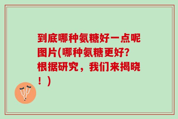 到底哪种氨糖好一点呢图片(哪种氨糖更好？根据研究，我们来揭晓！)