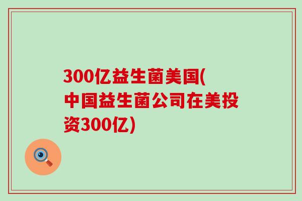 300亿益生菌美国(中国益生菌公司在美投资300亿)