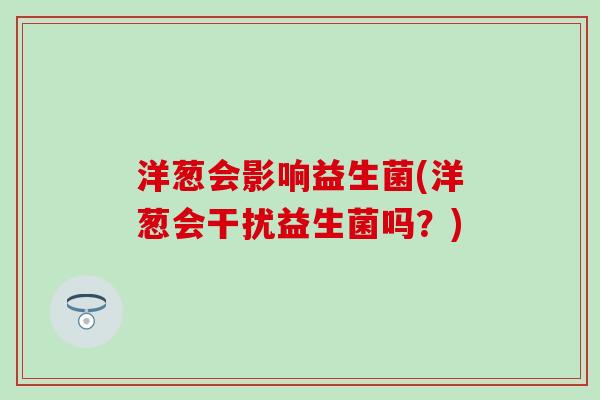 洋葱会影响益生菌(洋葱会干扰益生菌吗？)