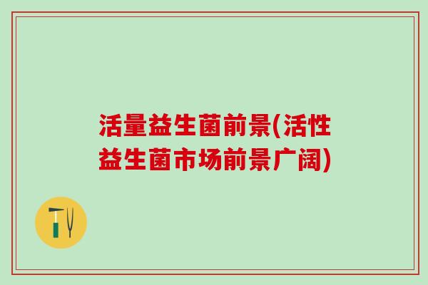 活量益生菌前景(活性益生菌市场前景广阔)