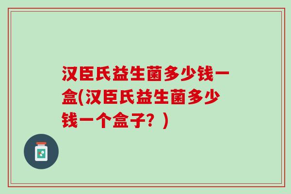 汉臣氏益生菌多少钱一盒(汉臣氏益生菌多少钱一个盒子？)