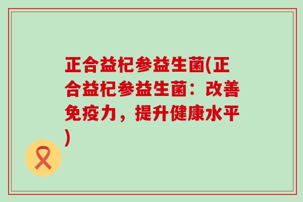 正合益杞参益生菌(正合益杞参益生菌：改善免疫力，提升健康水平)