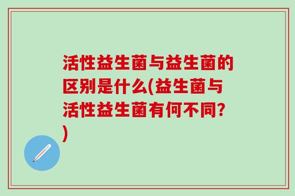 活性益生菌与益生菌的区别是什么(益生菌与活性益生菌有何不同？)