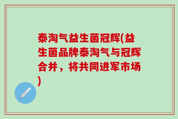 泰淘气益生菌冠辉(益生菌品牌泰淘气与冠辉合并，将共同进军市场)