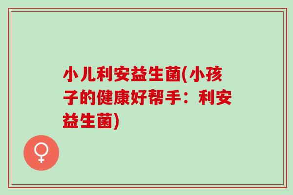 小儿利安益生菌(小孩子的健康好帮手：利安益生菌)