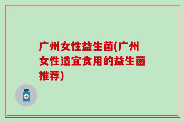 广州女性益生菌(广州女性适宜食用的益生菌推荐)