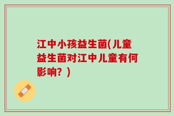 江中小孩益生菌(儿童益生菌对江中儿童有何影响？)
