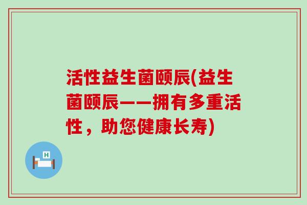 活性益生菌颐辰(益生菌颐辰——拥有多重活性，助您健康长寿)