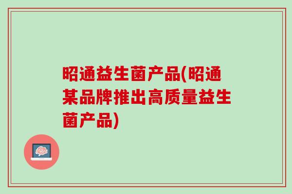 昭通益生菌产品(昭通某品牌推出高质量益生菌产品) 昭通益生菌产品(昭通某品牌推出高质量益生菌产品)
