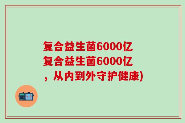 复合益生菌6000亿复合益生菌6000亿，从内到外守护健康)