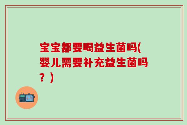 宝宝都要喝益生菌吗(婴儿需要补充益生菌吗?) 宝宝都要喝益生菌吗(婴儿需要补充益生菌吗?)