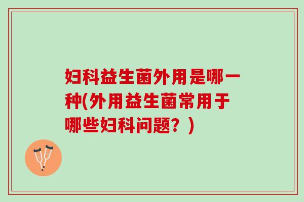 妇科益生菌外用是哪一种(外用益生菌常用于哪些妇科问题？)