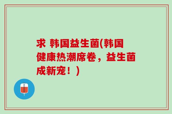 求 韩国益生菌(韩国健康热潮席卷，益生菌成新宠！)