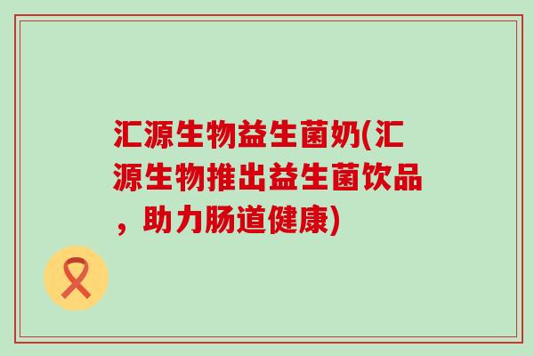 汇源生物益生菌奶(汇源生物推出益生菌饮品，助力肠道健康)