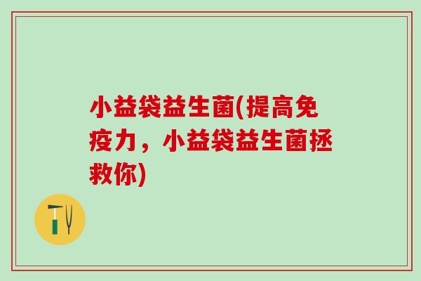 小益袋益生菌(提高免疫力，小益袋益生菌拯救你)