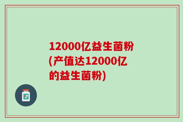 12000亿益生菌粉(产值达12000亿的益生菌粉)