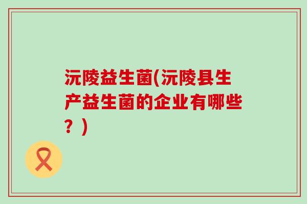 沅陵益生菌(沅陵县生产益生菌的企业有哪些?) 沅陵益生菌(沅陵县生产益生菌的企业有哪些?)