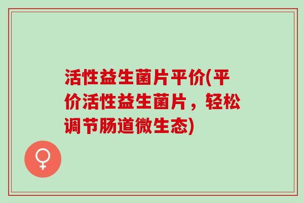 活性益生菌片平价(平价活性益生菌片，轻松调节肠道微生态)