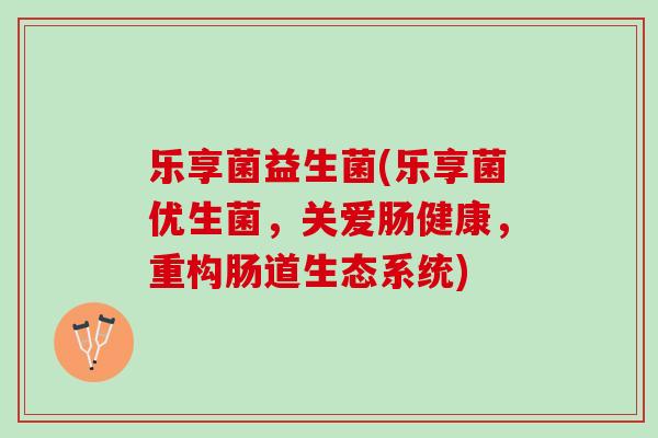 乐享菌益生菌(乐享菌优生菌，关爱肠健康，重构肠道生态系统)
