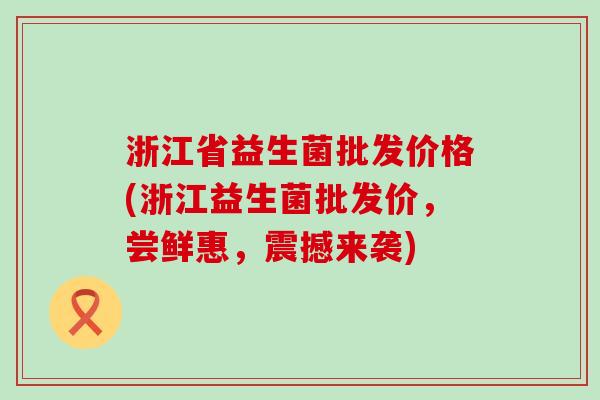 浙江省益生菌批发价格(浙江益生菌批发价，尝鲜惠，震撼来袭)