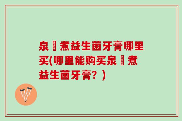 泉犮煮益生菌牙膏哪里买(哪里能购买泉犮煮益生菌牙膏？)