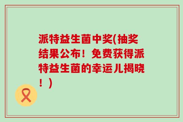 派特益生菌中奖(抽奖结果公布！免费获得派特益生菌的幸运儿揭晓！)