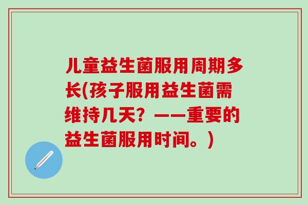 儿童益生菌服用周期多长(孩子服用益生菌需维持几天？——重要的益生菌服用时间。)
