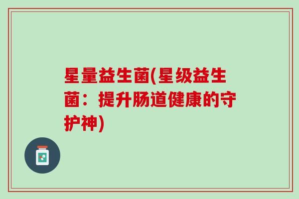 星量益生菌(星级益生菌:提升肠道健康的守护神) 星量益生菌(星级益生菌:提升肠道健康的守护神)