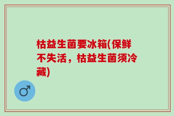 枯益生菌要冰箱(保鲜不失活，枯益生菌须冷藏)