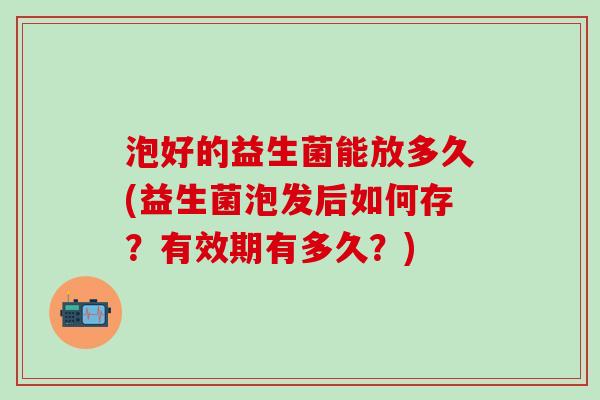 泡好的益生菌能放多久(益生菌泡发后如何存？有效期有多久？)